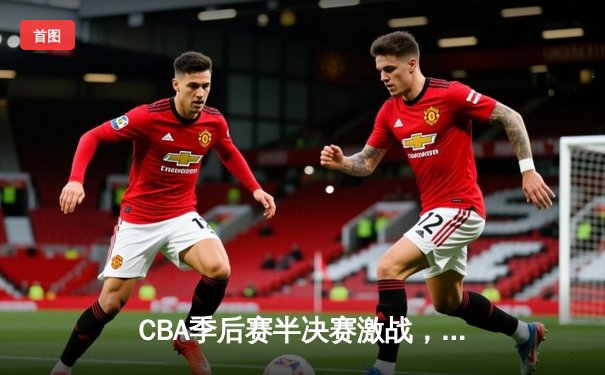 CBA季后赛半决赛激战，辽宁本钢加时险胜广东宏远总分1-0领先