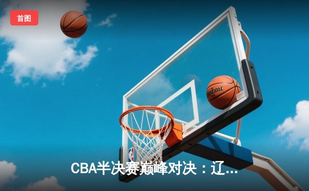 CBA半决赛巅峰对决：辽宁本钢加时119-115险胜广东东莞 赵继伟37分创生涯新高