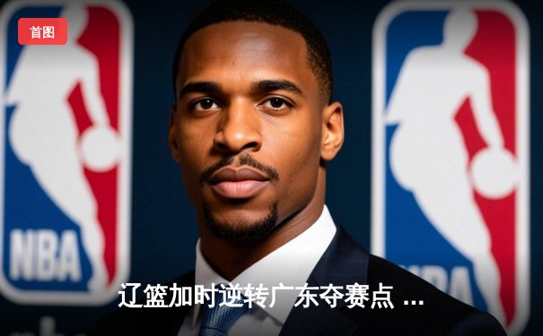 辽篮加时逆转广东夺赛点 赵继伟21+10张镇麟罚球制胜