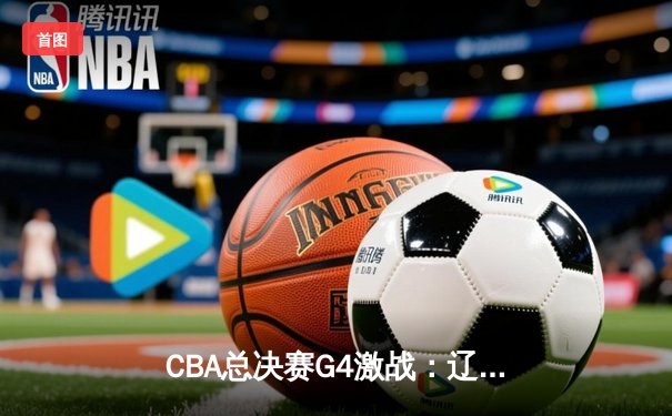 CBA总决赛G4激战：辽宁本钢加时险胜浙江广厦，总比分3-1夺赛点