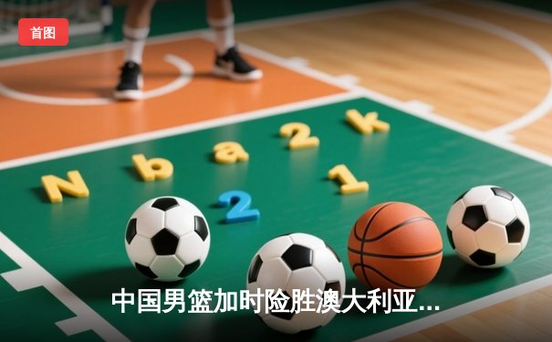 中国男篮加时险胜澳大利亚 周琦28+15制霸内线