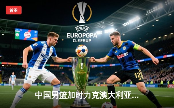 中国男篮加时力克澳大利亚 周琦28分15篮板主宰内线