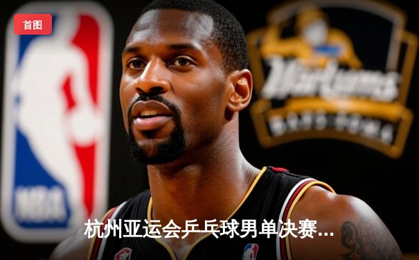 杭州亚运会乒乓球男单决赛：樊振东4-2力克张本智和成功卫冕