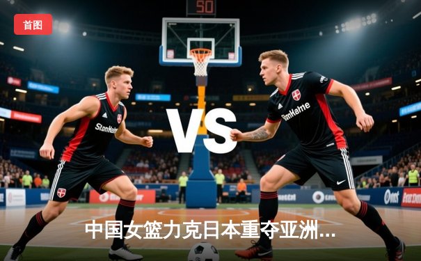 中国女篮力克日本重夺亚洲杯，韩旭23+16荣膺MVP