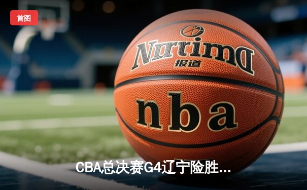 CBA总决赛G4辽宁险胜新疆，总比分3-1夺赛点，赵继伟关键三分定乾坤